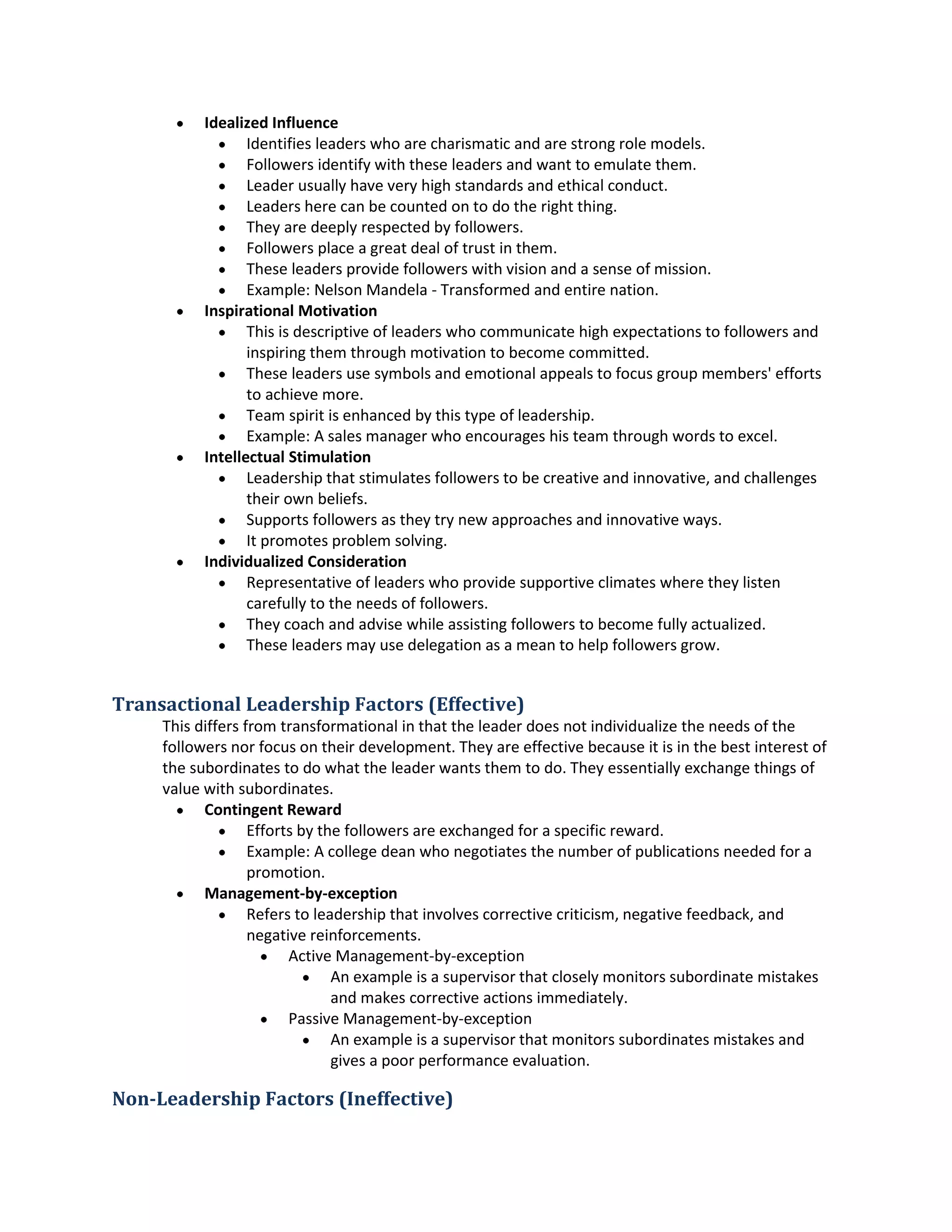  IdealizedInfluence
 Identifiesleaderswhoare charismaticandare strongrole models.
 Followersidentifywiththese leadersandwanttoemulate them.
 Leaderusuallyhave veryhighstandardsandethical conduct.
 Leadershere can be countedonto do the right thing.
 They are deeplyrespectedbyfollowers.
 Followersplace agreatdeal of trust inthem.
 These leadersprovidefollowerswithvisionandasense of mission.
 Example:NelsonMandela- Transformedandentire nation.
 Inspirational Motivation
 Thisis descriptiveof leaderswhocommunicate highexpectationstofollowersand
inspiringthemthroughmotivationtobecome committed.
 These leadersuse symbolsandemotionalappealstofocusgroupmembers'efforts
to achieve more.
 Team spiritisenhancedbythistype of leadership.
 Example:A salesmanagerwhoencourageshisteamthroughwordstoexcel.
 Intellectual Stimulation
 Leadershipthatstimulatesfollowerstobe creative andinnovative,andchallenges
theirownbeliefs.
 Supportsfollowersastheytrynew approaches andinnovative ways.
 It promotesproblemsolving.
 IndividualizedConsideration
 Representative of leaderswhoprovidesupportiveclimateswhere theylisten
carefullytothe needsof followers.
 Theycoach and advise while assistingfollowerstobecome fully actualized.
 These leadersmayuse delegationasameanto helpfollowersgrow.
Transactional Leadership Factors (Effective)
Thisdiffersfromtransformational inthatthe leaderdoesnotindividualize the needsof the
followersnorfocusontheirdevelopment.Theyare effective becauseitisinthe bestinterestof
the subordinatestodowhat the leaderwantsthemtodo. Theyessentiallyexchangethingsof
value withsubordinates.
 ContingentReward
 Effortsby the followersare exchangedforaspecificreward.
 Example:A college deanwhonegotiatesthe numberof publicationsneededfora
promotion.
 Management-by-exception
 Referstoleadershipthatinvolvescorrective criticism, negativefeedback,and
negative reinforcements.
 Active Management-by-exception
 An example isasupervisorthatcloselymonitorssubordinatemistakes
and makescorrective actionsimmediately.
 Passive Management-by-exception
 An example isasupervisorthatmonitorssubordinatesmistakesand
givesa poorperformance evaluation.
Non-Leadership Factors (Ineffective)
 