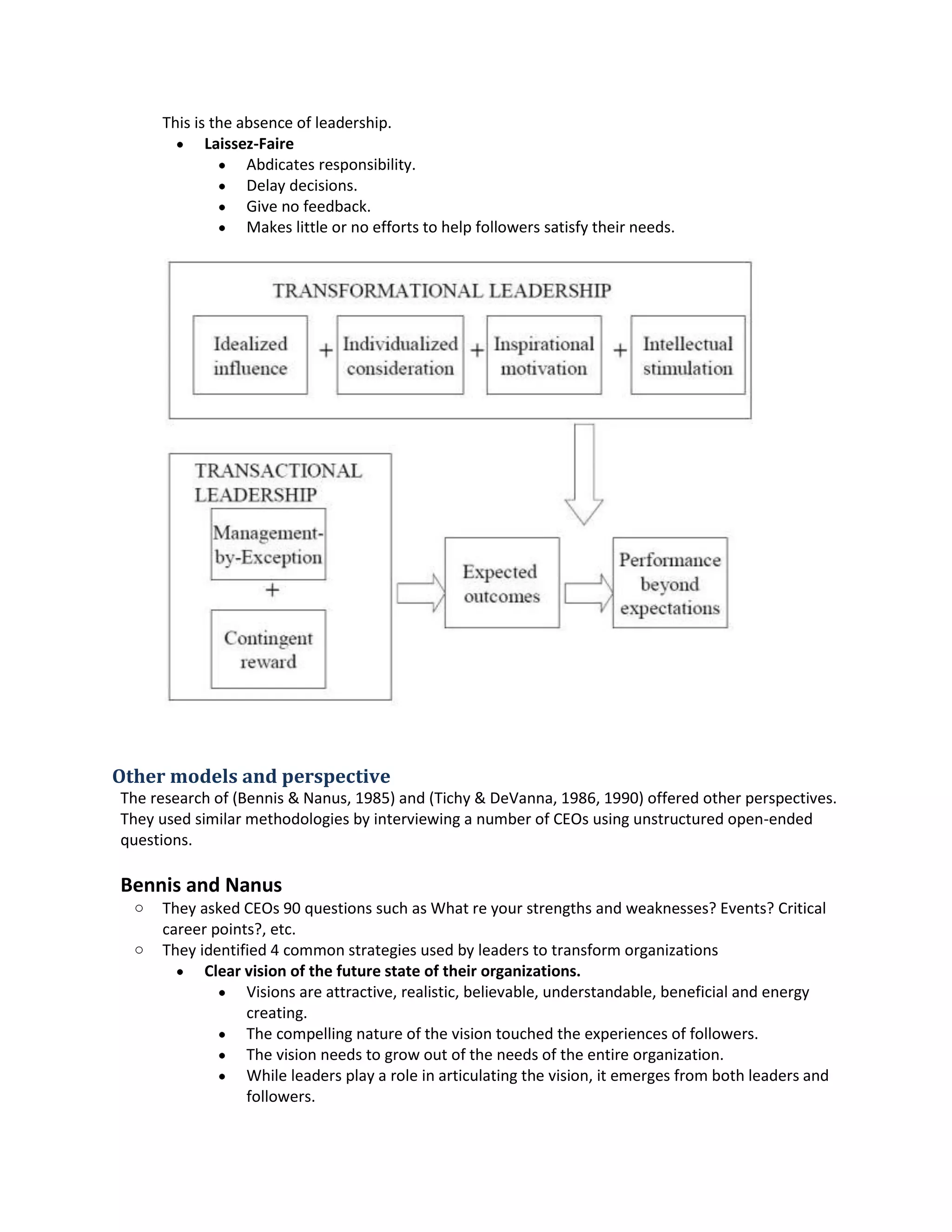 Thisis the absence of leadership.
 Laissez-Faire
 Abdicatesresponsibility.
 Delaydecisions.
 Give no feedback.
 Makes little ornoeffortstohelpfollowerssatisfytheirneeds.
Other models and perspective
The research of (Bennis&Nanus,1985) and (Tichy& DeVanna,1986, 1990) offeredotherperspectives.
Theyusedsimilarmethodologiesbyinterviewinganumberof CEOs usingunstructuredopen-ended
questions.
Bennis and Nanus
o TheyaskedCEOs 90 questionssuchasWhat re yourstrengthsandweaknesses?Events?Critical
careerpoints?,etc.
o Theyidentified4commonstrategiesusedbyleaderstotransformorganizations
 Clear visionofthe future state oftheir organizations.
 Visionsare attractive,realistic,believable, understandable,beneficial andenergy
creating.
 The compellingnature of the visiontouchedthe experiencesof followers.
 The visionneedstogrow out of the needsof the entire organization.
 While leadersplayarole inarticulatingthe vision,itemerges frombothleadersand
followers.
 