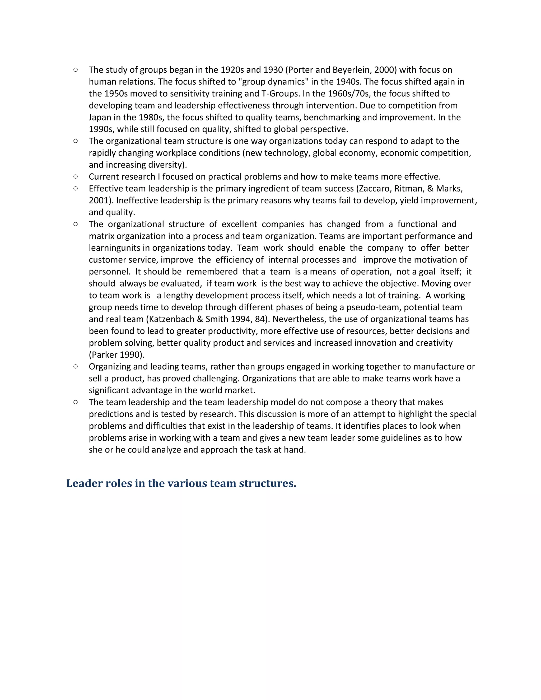 o The study of groupsbeganin the 1920s and1930 (PorterandBeyerlein,2000) withfocuson
humanrelations.The focusshiftedto"groupdynamics"inthe 1940s. The focusshiftedagainin
the 1950s movedtosensitivitytrainingandT-Groups.Inthe 1960s/70s, the focusshiftedto
developingteamandleadershipeffectiveness throughintervention.Due tocompetitionfrom
Japanin the 1980s, the focusshifted toquality teams,benchmarkingandimprovement.Inthe
1990s, while still focusedonquality,shiftedtoglobal perspective.
o The organizational teamstructure isone wayorganizations todaycanrespondtoadapt to the
rapidlychangingworkplace conditions(new technology,globaleconomy,economiccompetition,
and increasingdiversity).
o CurrentresearchI focusedonpractical problemsandhow to make teamsmore effective.
o Effective teamleadershipisthe primaryingredientof teamsuccess(Zaccaro,Ritman,& Marks,
2001). Ineffective leadershipisthe primaryreasonswhyteamsfail todevelop,yieldimprovement,
and quality.
o The organizational structure of excellent companies has changed from a functional and
matrix organizationintoaprocessand teamorganization.Teamsare importantperformance and
learningunitsin organizations today. Team work should enable the company to offer better
customerservice,improve the efficiencyof internal processesand improve the motivationof
personnel. Itshouldbe remembered thata team isa means of operation, nota goal itself; it
should alwaysbe evaluated, if teamwork isthe bestwayto achieve the objective.Moving over
to teamwork is a lengthydevelopmentprocessitself,whichneedsalotof training. A working
groupneedstime todevelopthroughdifferentphasesof beingapseudo-team, potential team
and real team(Katzenbach&Smith1994, 84). Nevertheless,the use of organizational teamshas
beenfoundtoleadto greaterproductivity, more effectiveuse of resources,betterdecisionsand
problemsolving,betterqualityproductandservicesandincreased innovationandcreativity
(Parker1990).
o Organizingandleadingteams,ratherthangroupsengagedinworkingtogethertomanufacture or
sell aproduct, hasprovedchallenging.Organizationsthatare able tomake teamswork have a
significantadvantage in the worldmarket.
o The team leadershipandthe teamleadershipmodel donotcompose atheorythatmakes
predictionsandistestedbyresearch.Thisdiscussionismore of an attempttohighlightthe special
problemsanddifficultiesthatexistinthe leadershipof teams.Itidentifiesplacestolookwhen
problemsarise inworkingwithateamandgivesa new teamleadersome guidelinesastohow
she or he couldanalyze andapproachthe task at hand.
Leader roles in the various team structures.
 