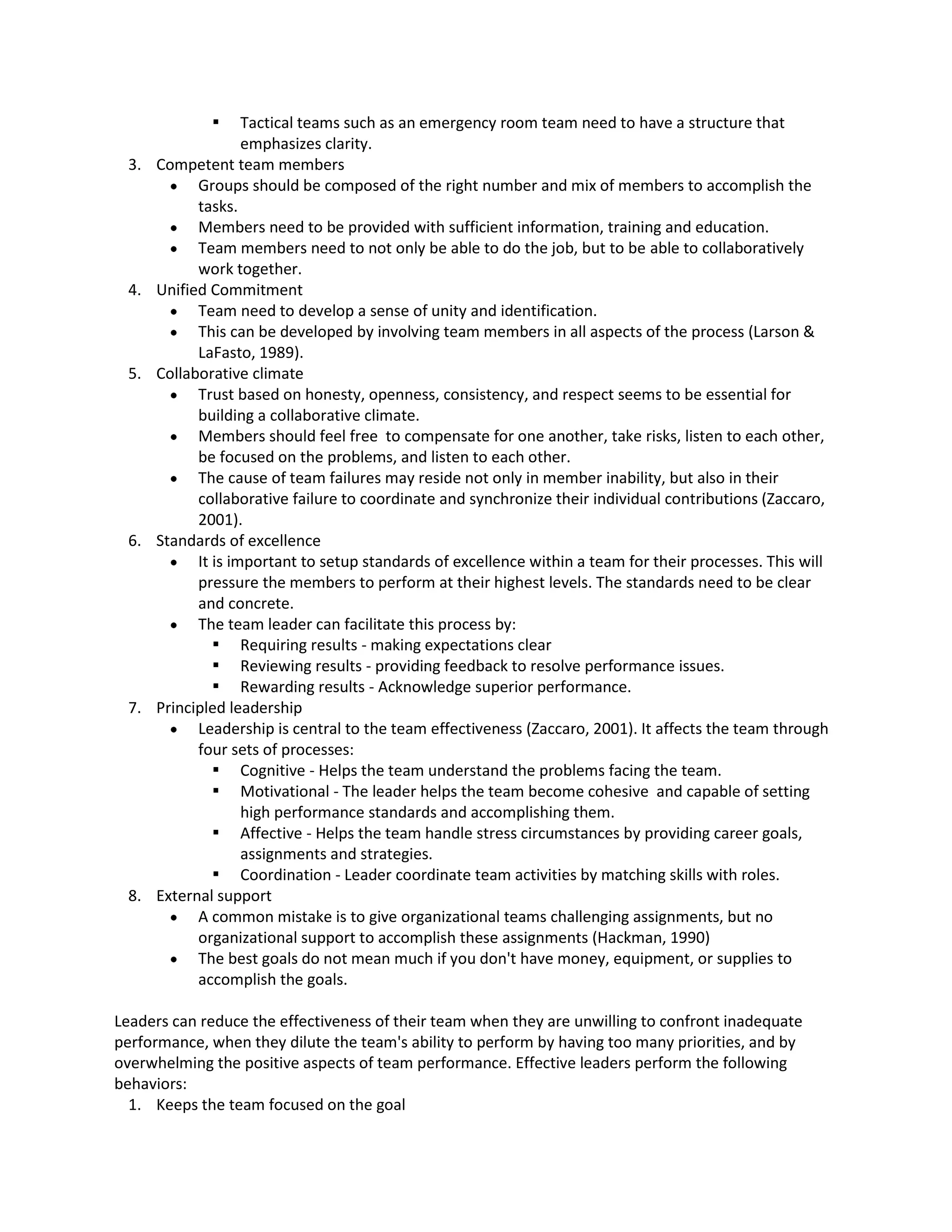  Tactical teamssuchas an emergencyroomteamneedtohave a structure that
emphasizesclarity.
3. Competentteammembers
 Groups shouldbe composedof the rightnumberandmix of memberstoaccomplishthe
tasks.
 Membersneedtobe providedwithsufficientinformation,trainingandeducation.
 Team membersneedtonotonlybe able todo the job,but to be able to collaboratively
worktogether.
4. UnifiedCommitment
 Team needtodevelopasense of unityandidentification.
 Thiscan be developedbyinvolvingteammembersinall aspectsof the process(Larson&
LaFasto,1989).
5. Collaborativeclimate
 Trust basedon honesty,openness,consistency,andrespectseemstobe essential for
buildingacollaborativeclimate.
 Membersshouldfeel free tocompensate forone another,take risks,listentoeachother,
be focusedonthe problems,andlistentoeachother.
 The cause of team failuresmayreside notonlyinmemberinability,butalsointheir
collaborative failure tocoordinate andsynchronize theirindividual contributions(Zaccaro,
2001).
6. Standardsof excellence
 It isimportantto setupstandardsof excellence withinateamfortheirprocesses.This will
pressure the memberstoperformattheirhighestlevels.The standardsneedtobe clear
and concrete.
 The team leadercanfacilitate thisprocessby:
 Requiringresults - makingexpectationsclear
 Reviewingresults - providingfeedbacktoresolve performance issues.
 Rewardingresults - Acknowledgesuperiorperformance.
7. Principledleadership
 Leadershipiscentral tothe teameffectiveness(Zaccaro,2001). It affectsthe teamthrough
foursetsof processes:
 Cognitive - Helpsthe teamunderstandthe problemsfacingthe team.
 Motivational - The leaderhelpsthe teambecome cohesive andcapable of setting
highperformance standardsandaccomplishingthem.
 Affective- Helpsthe teamhandle stresscircumstancesbyproviding careergoals,
assignmentsandstrategies.
 Coordination - Leadercoordinate teamactivitiesbymatchingskillswithroles.
8. External support
 A commonmistake istogive organizational teamschallengingassignments,butno
organizational supporttoaccomplishtheseassignments(Hackman,1990)
 The bestgoals donot meanmuch if youdon't have money,equipment,orsuppliesto
accomplishthe goals.
Leaderscan reduce the effectivenessof theirteamwhentheyare unwillingtoconfrontinadequate
performance, whentheydilute the team'sabilitytoperformbyhavingtoomanypriorities,andby
overwhelmingthe positive aspectsof teamperformance.Effectiveleadersperformthe following
behaviors:
1. Keepsthe teamfocusedonthe goal
 