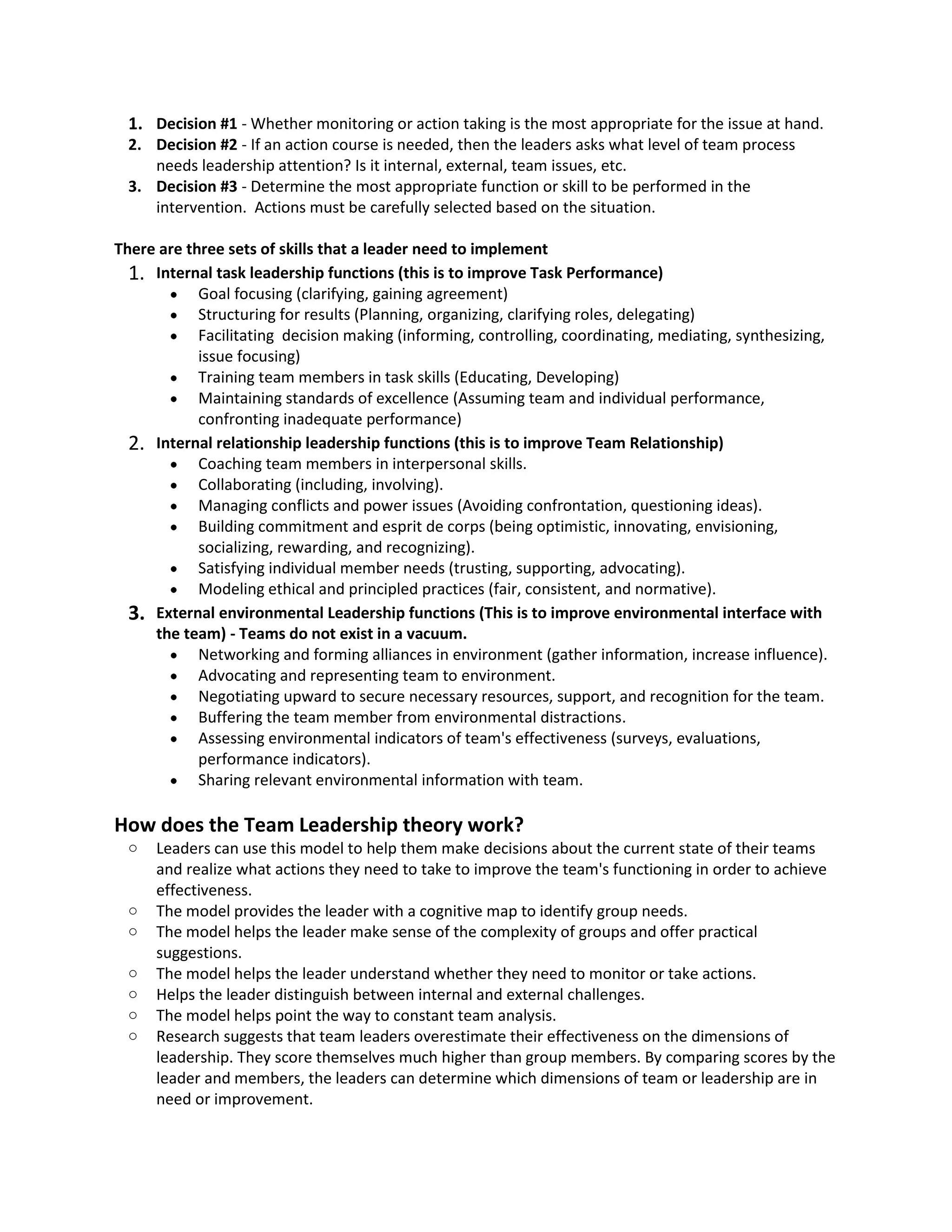 1. Decision#1 - Whethermonitoringoractiontakingisthe mostappropriate forthe issue at hand.
2. Decision#2 - If an action course isneeded,thenthe leadersaskswhatlevelof teamprocess
needsleadershipattention?Isitinternal,external,teamissues,etc.
3. Decision#3 - Determine the mostappropriate functionorskill tobe performedinthe
intervention. Actionsmustbe carefullyselectedbasedonthe situation.
There are three setsof skillsthat a leaderneedto implement
1. Internal task leadershipfunctions(thisis to improve Task Performance)
 Goal focusing(clarifying,gainingagreement)
 Structuringforresults(Planning, organizing,clarifyingroles,delegating)
 Facilitating decisionmaking(informing,controlling,coordinating,mediating,synthesizing,
issue focusing)
 Trainingteammembersintaskskills(Educating,Developing)
 Maintainingstandardsof excellence (Assumingteamandindividual performance,
confrontinginadequate performance)
2. Internal relationshipleadershipfunctions(thisisto improve Team Relationship)
 Coachingteammembersininterpersonal skills.
 Collaborating(including,involving).
 Managing conflictsandpowerissues(Avoidingconfrontation,questioningideas).
 Buildingcommitmentandespritde corps(beingoptimistic,innovating,envisioning,
socializing,rewarding,andrecognizing).
 Satisfyingindividualmemberneeds(trusting,supporting, advocating).
 Modelingethical andprincipledpractices(fair,consistent, andnormative).
3. External environmental Leadershipfunctions(Thisisto improve environmental interface with
the team) - Teams do not existin a vacuum.
 Networkingandformingalliancesinenvironment(gatherinformation,increaseinfluence).
 Advocatingandrepresentingteamtoenvironment.
 Negotiatingupwardtosecure necessaryresources,support,andrecognitionforthe team.
 Bufferingthe teammemberfromenvironmentaldistractions.
 Assessingenvironmental indicatorsof team'seffectiveness(surveys,evaluations,
performance indicators).
 Sharingrelevantenvironmental informationwithteam.
How does the Team Leadershiptheory work?
o Leaderscan use thismodel tohelpthemmake decisionsaboutthe currentstate of theirteams
and realize whatactionstheyneedtotake toimprove the team'sfunctioninginordertoachieve
effectiveness.
o The model providesthe leaderwithacognitive maptoidentifygroupneeds.
o The model helpsthe leadermake senseof the complexityof groupsandofferpractical
suggestions.
o The model helpsthe leaderunderstandwhethertheyneedtomonitorortake actions.
o Helpsthe leaderdistinguishbetweeninternalandexternal challenges.
o The model helpspoint the waytoconstant teamanalysis.
o Researchsuggeststhatteamleadersoverestimatetheireffectivenessonthe dimensionsof
leadership.Theyscore themselvesmuchhigherthangroupmembers.Bycomparingscoresbythe
leaderandmembers,the leaderscandetermine whichdimensionsof teamorleadershipare in
needor improvement.
 