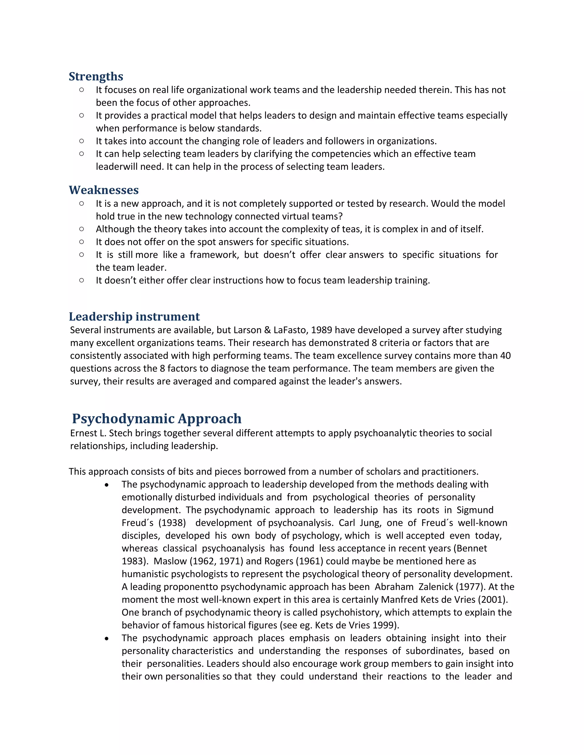 Strengths
o It focusesonreal life organizational workteamsandthe leadershipneededtherein.Thishasnot
beenthe focusof otherapproaches.
o It providesapractical model that helpsleaderstodesignandmaintaineffectiveteamsespecially
whenperformance isbelow standards.
o It takesintoaccount the changingrole of leadersandfollowersinorganizations.
o It can helpselectingteamleadersbyclarifyingthe competencieswhich aneffective teamleader
will need.Itcanhelpinthe processof selectingteamleaders.
Weaknesses
o It isa newapproach,and itis notcompletelysupportedortestedbyresearch.Wouldthe model
holdtrue in the newtechnologyconnectedvirtual teams?
o Althoughthe theorytakesintoaccountthe complexityof teas,itiscomplex inandof itself.
o It doesnotofferon the spotanswersforspecificsituations.
o It is still more like a framework, but doesn’t offer clearanswers to specific situations for
the team leader.
o It doesn’teitherofferclearinstructionshow tofocusteamleadershiptraining.
Leadership instrument
Several instrumentsare available,butLarson&LaFasto, 1989 have developedasurveyafterstudying
manyexcellentorganizationsteams.Theirresearchhasdemonstrated8criteriaorfactors that are
consistentlyassociatedwithhighperformingteams.The teamexcellence surveycontainsmore than40
questionsacrossthe 8 factors to diagnose the teamperformance.The teammembersare giventhe
survey,theirresultsare averagedandcomparedagainstthe leader'sanswers.
Psychodynamic Approach
ErnestL. Stech bringstogetherseveral differentattemptstoapplypsychoanalytictheoriestosocial
relationships,including leadership.
Thisapproach consistsof bitsand piecesborrowedfromanumberof scholarsandpractitioners.
 The psychodynamicapproachtoleadershipdevelopedfromthe methodsdealingwith
emotionallydisturbed individuals and from psychological theories of personality
development. The psychodynamic approach to leadership has its roots in Sigmund
Freud´s (1938) development of psychoanalysis. Carl Jung, one of Freud´s well-known
disciples, developed his own body of psychology,which is well accepted even today,
whereas classical psychoanalysis has found lessacceptance inrecentyears(Bennet
1983). Maslow (1962, 1971) and Rogers(1961) couldmaybe be mentionedhere as
humanisticpsychologiststorepresentthe psychological theoryof personalitydevelopment.
A leadingproponent topsychodynamicapproachhas been Abraham Zalenick(1977). At
the momentthe mostwell-knownexpertinthisareaiscertainlyManfredKetsde Vries
(2001). One branch of psychodynamictheoryiscalledpsychohistory,whichattemptsto
explainthe behaviorof famoushistoricalfigures(seeeg.Ketsde Vries1999).
 The psychodynamic approach places emphasis on leaders obtaining insight into their
personality characteristics and understanding the responses of subordinates, based on
their personalities.Leadersshouldalsoencourage workgroupmemberstogaininsightinto
theirownpersonalitiessothat they could understand their reactions to the leader and
 
