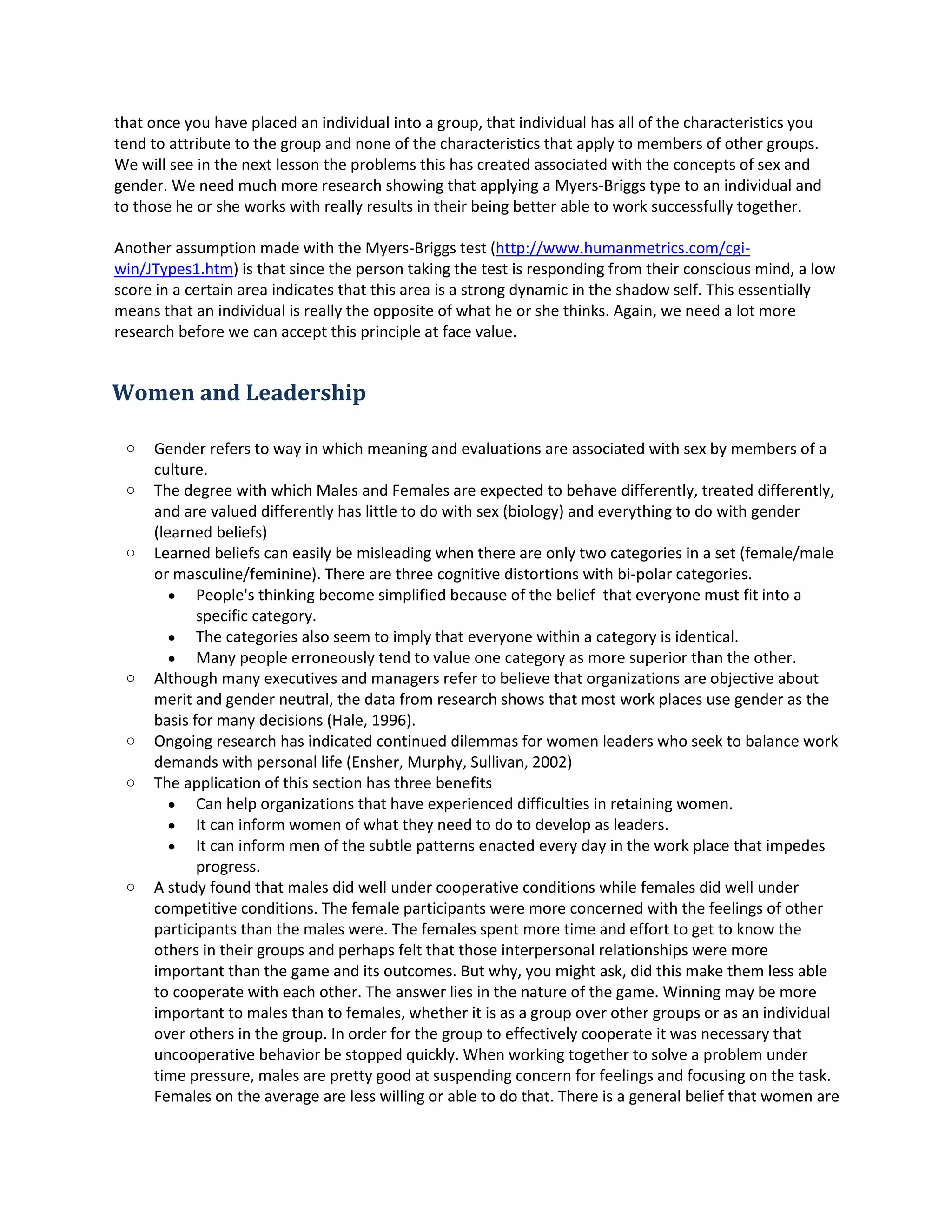 that once you have placedanindividual intoagroup,thatindividualhasall of the characteristicsyou
tendto attribute tothe group and none of the characteristicsthatapplyto membersof othergroups.
We will see inthe nextlessonthe problemsthishascreatedassociatedwiththe conceptsof sex and
gender.We needmuchmore researchshowingthatapplyingaMyers-Briggstype toan individual and
to those he or she workswithreallyresultsintheirbeingbetterable toworksuccessfullytogether.
Anotherassumptionmade withthe Myers-Briggstest(http://www.humanmetrics.com/cgi-
win/JTypes1.htm) isthatsince the persontakingthe testisrespondingfromtheirconsciousmind,alow
score in a certainarea indicatesthatthisareais a strong dynamicinthe shadow self.Thisessentially
meansthat an individual isreallythe oppositeof whathe or she thinks.Again,we needalotmore
researchbefore we canaccept thisprinciple atface value.
Women and Leadership
o Genderreferstoway inwhichmeaningandevaluationsare associatedwithsex bymembersof a
culture.
o The degree withwhichMalesandFemalesare expectedtobehave differently,treateddifferently,
and are valueddifferentlyhaslittle todowithsex (biology) andeverythingtodowithgender
(learnedbeliefs)
o Learnedbeliefscaneasilybe misleadingwhenthereare onlytwocategoriesinaset(female/male
or masculine/feminine).There are three cognitivedistortionswithbi-polarcategories.
 People'sthinkingbecomesimplifiedbecause of the belief thateveryone mustfitintoa
specificcategory.
 The categoriesalsoseemtoimplythateveryone withina categoryisidentical.
 Many people erroneouslytendtovalue one categoryasmore superiorthanthe other.
o Althoughmanyexecutivesandmanagersrefertobelieve thatorganizationsare objective about
meritand genderneutral,the datafromresearchshows thatmostwork placesuse genderasthe
basisfor manydecisions(Hale,1996).
o Ongoingresearchhasindicatedcontinueddilemmasforwomenleaderswhoseektobalance work
demandswithpersonal life (Ensher,Murphy,Sullivan,2002)
o The applicationof this sectionhasthree benefits
 Can helporganizationsthathave experienceddifficultiesinretainingwomen.
 It can informwomenof whattheyneedtodo to developasleaders.
 It can informmenof the subtle patternsenacted everyday inthe workplace that impedes
progress.
o A studyfoundthatmalesdidwell undercooperative conditionswhile femalesdidwellunder
competitiveconditions.The female participantsweremore concernedwiththe feelingsof other
participantsthanthe males were.The femalesspentmore time andefforttogettoknow the
othersintheirgroupsand perhapsfeltthatthose interpersonal relationshipswere more
importantthanthe game and itsoutcomes.Butwhy,youmightask,did thismake themlessable
to cooperate witheachother.The answerliesinthe nature of the game.Winningmaybe more
importantto malesthanto females,whetheritisas a groupoverother groupsor as an individual
overothersinthe group.Inorder forthe groupto effectivelycooperate itwasnecessarythat
uncooperative behaviorbe stoppedquickly.Whenworkingtogethertosolve aproblemunder
time pressure,malesare prettygoodatsuspendingconcernforfeelingsandfocusingonthe task.
Femalesonthe average are lesswillingor able todo that.There is a general belief thatwomenare
 