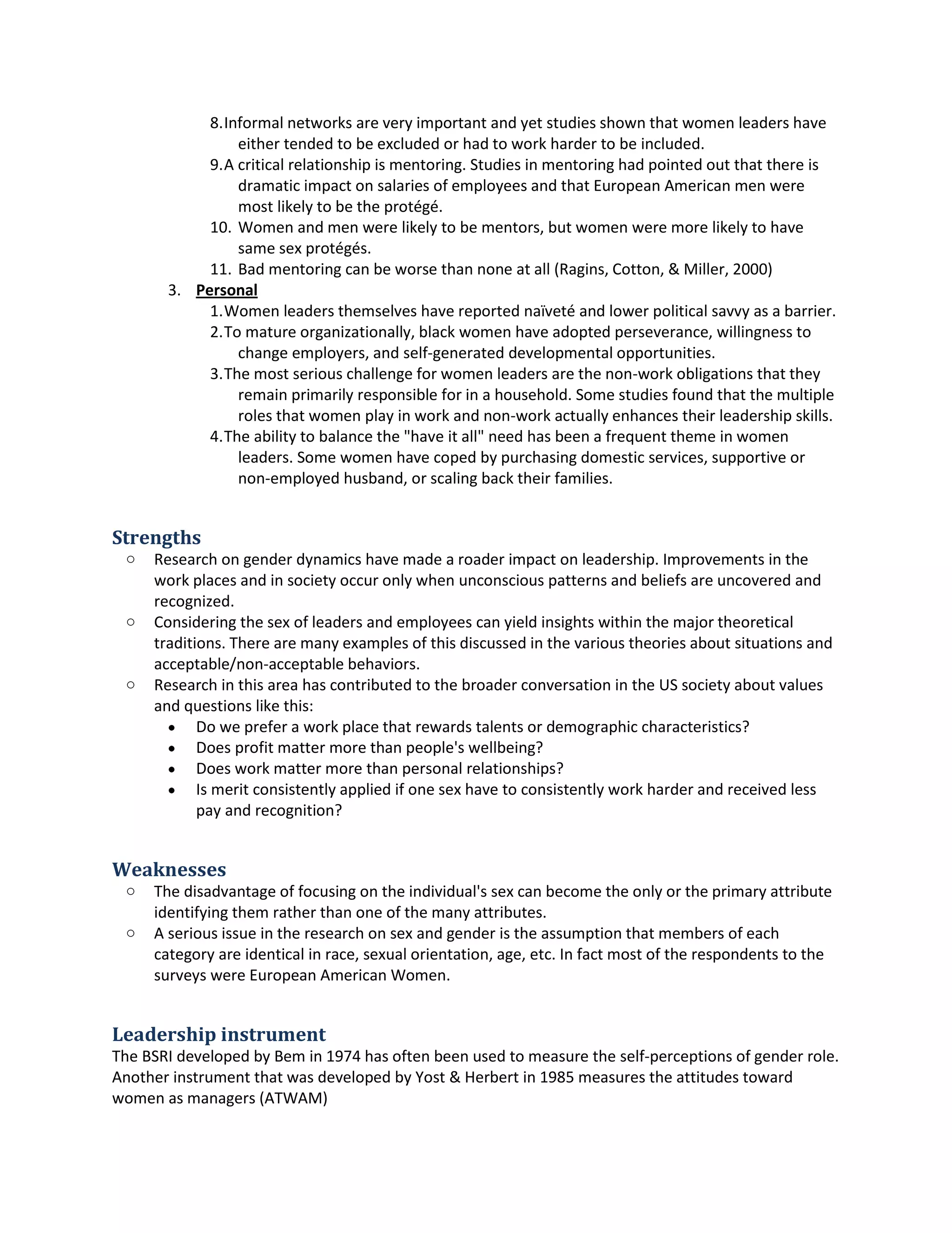 8.Informal networksare veryimportantandyetstudiesshownthatwomenleadershave
eithertendedtobe excludedorhadto work harderto be included.
9.A critical relationshipismentoring.Studiesinmentoringhadpointedoutthatthere is
dramaticimpact onsalariesof employeesandthatEuropeanAmericanmenwere
mostlikelytobe the protégé.
10. Womenand menwere likelytobe mentors,butwomenwere more likelytohave
same sex protégés.
11. Bad mentoringcanbe worse than none at all (Ragins,Cotton,&Miller,2000)
3. Personal
1.Womenleadersthemselveshave reportednaïveté andlowerpolitical savvyasabarrier.
2.To mature organizationally,blackwomenhave adoptedperseverance,willingnessto
change employers,and self-generateddevelopmental opportunities.
3.The most seriouschallengeforwomenleadersare the non-workobligationsthatthey
remainprimarilyresponsibleforina household.Some studiesfoundthatthe multiple
rolesthatwomenplayinwork andnon-workactuallyenhancestheirleadershipskills.
4.The abilitytobalance the "have it all"needhasbeenafrequenttheme inwomen
leaders.Some womenhave copedbypurchasingdomesticservices,supportiveor
non-employedhusband,orscalingbacktheirfamilies.
Strengths
o Researchongenderdynamicshave made a roaderimpacton leadership.Improvementsinthe
workplacesand insocietyoccur onlywhenunconsciouspatternsandbeliefsare uncoveredand
recognized.
o Consideringthe sex of leadersandemployeescanyieldinsightswithinthe majortheoretical
traditions.There are manyexamplesof thisdiscussedinthe varioustheoriesaboutsituationsand
acceptable/non-acceptablebehaviors.
o Researchinthisarea has contributedtothe broaderconversationinthe USsocietyaboutvalues
and questionslike this:
 Do we prefera workplace that rewardstalentsordemographiccharacteristics?
 Doesprofitmattermore than people's wellbeing?
 Doesworkmatter more than personal relationships?
 Is meritconsistentlyappliedif one sex have toconsistentlyworkharderandreceivedless
pay andrecognition?
Weaknesses
o The disadvantage of focusingonthe individual'ssex canbecome the onlyorthe primaryattribute
identifyingthemratherthanone of the manyattributes.
o A seriousissue inthe researchonsex andgenderisthe assumptionthatmembersof each
categoryare identical inrace,sexual orientation,age,etc.Infactmost of the respondentstothe
surveyswere EuropeanAmericanWomen.
Leadership instrument
The BSRI developedbyBemin1974 has oftenbeenusedtomeasure the self-perceptions of genderrole.
Anotherinstrumentthatwasdevelopedby Yost& Herbertin 1985 measuresthe attitudestoward
womenasmanagers(ATWAM)
 