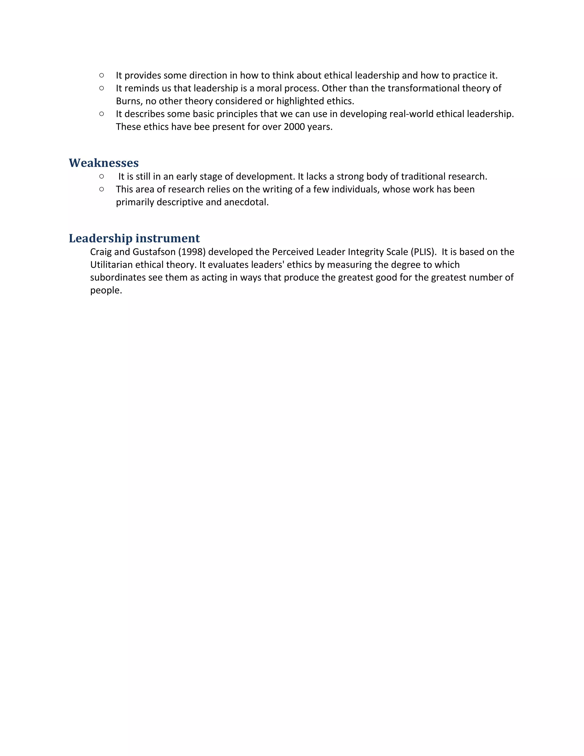 o It providessome directioninhow tothinkaboutethical leadershipandhow topractice it.
o It remindsusthat leadershipisamoral process.Otherthan the transformational theoryof
Burns,no othertheoryconsideredorhighlightedethics.
o It describessome basicprinciplesthatwe can use indevelopingreal-worldethical leadership.
These ethicshave bee present forover2000 years.
Weaknesses
o It is still inanearlystage of development.Itlacksa strongbodyof traditional research.
o Thisarea of researchreliesonthe writingof afew individuals,whose workhasbeen
primarilydescriptiveandanecdotal.
Leadership instrument
Craig andGustafson(1998) developedthe PerceivedLeaderIntegrityScale (PLIS). Itisbasedonthe
Utilitarianethical theory.Itevaluatesleaders'ethicsbymeasuringthe degreetowhich
subordinatessee themasactinginwaysthat produce the greatestgoodfor the greatestnumberof
people.
 