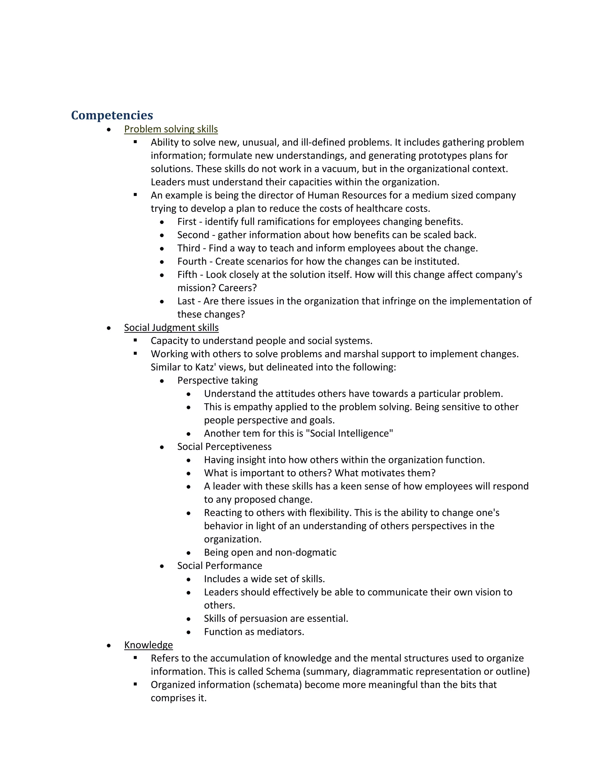 Competencies
 Problemsolvingskills
 Abilitytosolve new,unusual,andill-definedproblems.Itincludesgatheringproblem
information;formulate new understandings,andgenerating prototypesplansfor
solutions.These skillsdonotworkina vacuum, butin the organizational context.
Leadersmustunderstandtheircapacitieswithinthe organization.
 An example isbeingthe directorof HumanResourcesfora mediumsizedcompany
tryingto developaplantoreduce the costs of healthcare costs.
 First- identifyfull ramificationsforemployeeschangingbenefits.
 Second - gatherinformationabouthow benefitscanbe scaledback.
 Third- Finda way to teachand informemployeesabout the change.
 Fourth- Create scenariosforhow the changescan be instituted.
 Fifth- Look closelyatthe solutionitself.How will thischange affectcompany's
mission?Careers?
 Last - Are there issuesinthe organizationthatinfringeonthe implementationof
these changes?
 Social Judgmentskills
 Capacityto understandpeopleandsocial systems.
 Workingwithotherstosolve problemsandmarshal supporttoimplementchanges.
SimilartoKatz' views,butdelineatedintothe following:
 Perspectivetaking
 Understandthe attitudesothershave towardsaparticularproblem.
 Thisis empathyappliedtothe problemsolving.Beingsensitivetoother
people perspective andgoals.
 Anothertemforthisis "Social Intelligence"
 Social Perceptiveness
 Havinginsightintohow otherswithinthe organizationfunction.
 What isimportantto others?What motivatesthem?
 A leaderwiththese skillshasakeensense of how employeeswill respond
to any proposedchange.
 Reactingto otherswithflexibility.Thisisthe abilitytochange one's
behaviorinlightof anunderstandingof othersperspectivesinthe
organization.
 Beingopenandnon-dogmatic
 Social Performance
 Includesawide setof skills.
 Leadersshouldeffectivelybe able tocommunicate theirownvisionto
others.
 Skillsof persuasionare essential.
 Functionasmediators.
 Knowledge
 Referstothe accumulationof knowledge andthe mental structuresusedtoorganize
information.ThisiscalledSchema(summary,diagrammaticrepresentationoroutline)
 Organizedinformation(schemata) becomemore meaningful thanthe bitsthat
comprisesit.
 