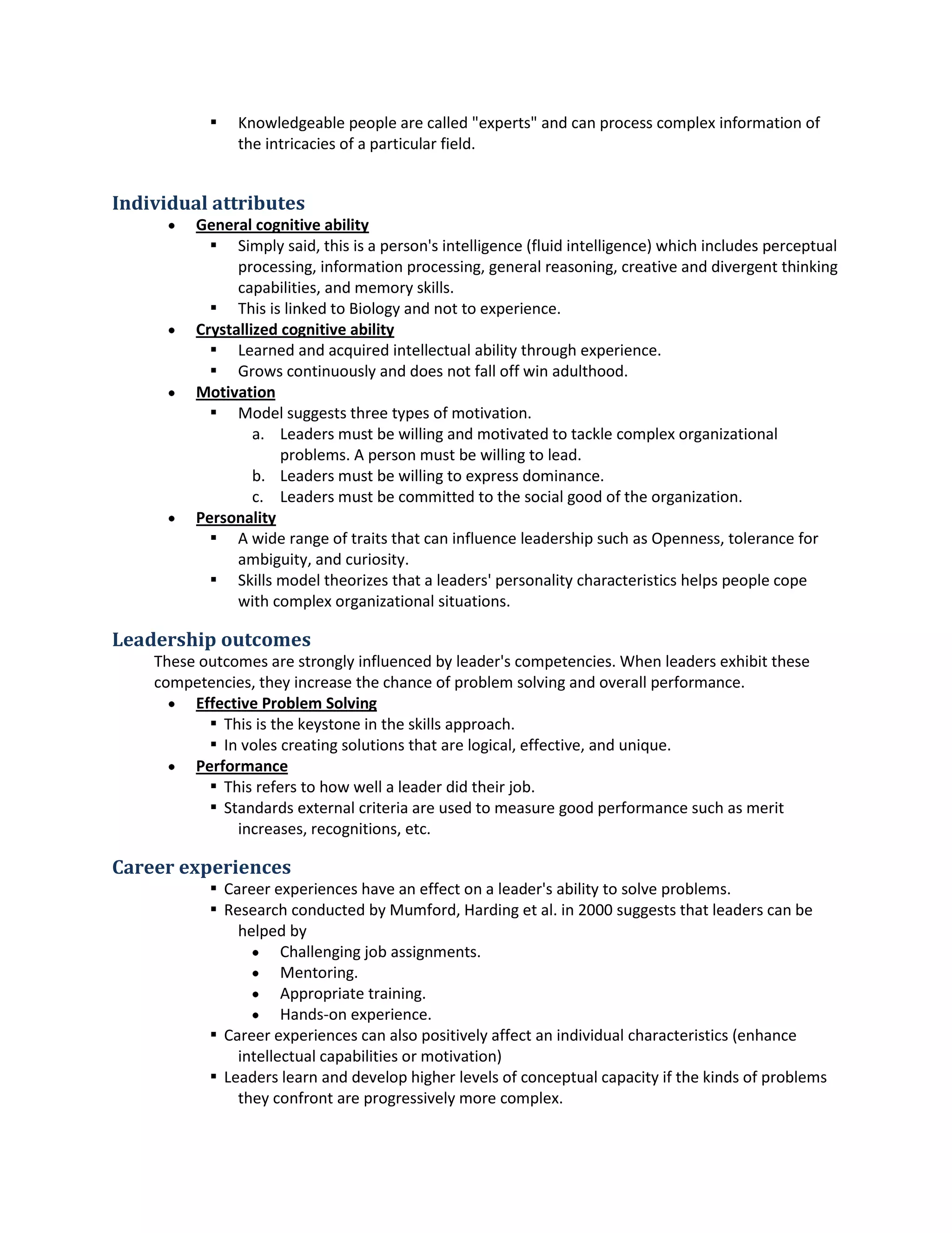  Knowledgeable peopleare called"experts"andcanprocesscomplex informationof
the intricaciesof a particularfield.
Individual attributes
 General cognitive ability
 Simplysaid,thisisa person'sintelligence (fluidintelligence) whichincludesperceptual
processing,informationprocessing,general reasoning,creative anddivergentthinking
capabilities,andmemoryskills.
 Thisis linkedtoBiologyandnotto experience.
 Crystallizedcognitive ability
 Learnedandacquiredintellectual abilitythroughexperience.
 Grows continuouslyanddoesnotfall off winadulthood.
 Motivation
 Model suggeststhree typesof motivation.
a. Leadersmustbe willingandmotivatedtotackle complexorganizational
problems.A personmustbe willingtolead.
b. Leadersmustbe willingtoexpressdominance.
c. Leadersmustbe committedtothe social goodof the organization.
 Personality
 A wide range of traitsthat can influence leadershipsuchasOpenness,tolerance for
ambiguity,andcuriosity.
 Skillsmodel theorizesthataleaders'personalitycharacteristicshelpspeoplecope
withcomplex organizational situations.
Leadership outcomes
These outcomesare stronglyinfluencedbyleader'scompetencies.Whenleadersexhibitthese
competencies,theyincreasethe chance of problemsolvingandoverall performance.
 Effective ProblemSolving
 Thisis the keystone inthe skillsapproach.
 In volescreatingsolutionsthatare logical,effective,andunique.
 Performance
 Thisrefersto howwell aleaderdidtheirjob.
 Standardsexternal criteriaare usedtomeasure goodperformance suchasmerit
increases,recognitions,etc.
Career experiences
 Careerexperienceshave aneffectona leader'sabilitytosolve problems.
 Researchconducted byMumford,Hardinget al.in 2000 suggeststhatleaderscanbe
helpedby
 Challengingjobassignments.
 Mentoring.
 Appropriate training.
 Hands-onexperience.
 Careerexperiencescanalsopositivelyaffectanindividualcharacteristics(enhance
intellectual capabilitiesormotivation)
 Leaderslearnanddevelophigherlevelsof conceptual capacityif the kindsof problems
theyconfrontare progressivelymore complex.
 