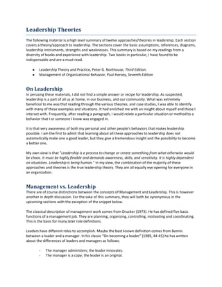 Leadership Theories
Visit my blog at http://leadershiptheories.blogspot.com/ for more content.
The followingmaterial isahighlevel summaryof twelve approaches/theoriesinleadership.Eachsection
coversa theory/approachtoleadership.The sectionscoverthe basicassumptions,references,diagrams,
leadershipinstruments,strengthsandweaknesses.Thissummaryisbasedon myreadingsfroma
diversityof booksandexperience withleadership.Twobooksinparticular,Ihave foundto be
indispensable andare a mustread.
 LeadershipTheoryandPractice,PeterG.Northouse, Third Edition.
 Managementof Organizational Behavior,Paul Hersey, Seventh Edition
On Leadership
In perusingthese materials,Ididnotfinda simple answerorrecipe forleadership.Assuspected,
leadershipisapart of all us at home,inour business,andourcommunity.Whatwasextremely
beneficial to me wasthat readingthroughthe varioustheories,andcase studies,Iwasable to identify
withmanyof these examplesandsituations.Ithadenrichedme withaninsightaboutmyself andthose I
interactwith.Frequently,afterreadingaparagraph,I would relate aparticularsituationormethodtoa
behaviorthatI or someone Iknowwasengagedin.
It isthat veryawarenessof bothmy personal andotherpeople'sbehaviorsthatmakesleadership
possible.Iamthe firstto admitthat learningaboutall these approachestoleadershipdoesnot
automaticallymake one agoodleader,buttheygive atremendousinsightandthe possibilitytobecome
a betterone.
My ownviewisthat"Leadership is a processto changeorcreate something fromwhatotherwisewould
be chaos.Itmustbe highly flexible and demandsawareness,skills,and sensitivity.Itis highly dependent
on situations.Leadership is being human."Inmyview,the combinationof the majorityof these
approachesandtheoriesisthe true leadershiptheory.Theyare all equallyeye openingforeveryonein
an organization.
Management vs. Leadership
There are of course distinctionsbetweenthe conceptsof ManagementandLeadership.Thisishowever
anotherindepthdiscussion.Forthe sake of thissummary, theywill bothbe synonymousinthe
upcomingsectionswiththe exceptionof the snippetbelow.
The classical descriptionof managementworkcomesfromDrucker(1973). He has definedfive basic
functionsof a managementjob.Theyare planning,organizing, controlling,motivatingandcoordinating.
Thisis the basisfor manylaterrole definitions.
Leadershave differentrolestoaccomplish.Maybe the bestknowndefinitioncomesfromBennis
betweenaleaderanda manager.Inhisclassic“On becominga leader”(1989, 44-45) he has written
aboutthe differencesof leadersandmanagersasfollows:
 