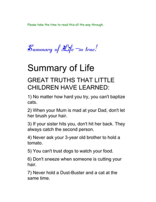 Please take the time to read this all the way through.




Summary of Life-so true!

Summary of Life
GREAT TRUTHS THAT LITTLE
CHILDREN HAVE LEARNED:
1) No matter how hard you try, you can't baptize
cats.
2) When your Mum is mad at your Dad, don't let
her brush your hair.
3) If your sister hits you, don't hit her back. They
always catch the second person.
4) Never ask your 3-year old brother to hold a
tomato.
5) You can't trust dogs to watch your food.
6) Don't sneeze when someone is cutting your
hair.
7) Never hold a Dust-Buster and a cat at the
same time.
 