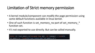 Limitation of Strict memory permission
• A kernel module/component can modify the page permission using
some default functions available in linux kernel.
• One of such function is set_memory_rw part of set_memory_*
function set.
• It’s not exported to use directly. But can be called manually.
 