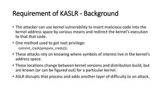 Requirement of KASLR - Background
• The attacker can use kernel vulnerability to insert malicious code into the
kernel address space by various means and redirect the kernel's execution
to that that code.
• One method used to get root privilege:
commit_creds(prepare_creds());
• These attacks rely on knowing where symbols of interest live in the kernel's
address space.
• Those locations change between kernel versions and distribution build, but
are known (or can be figured out) for a particular kernel.
• ASLR disrupts that process and adds another layer of difficulty to an attack.
 