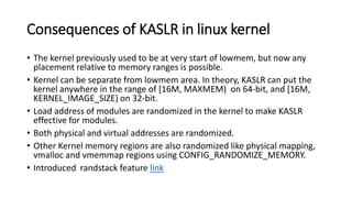 Consequences of KASLR in linux kernel
• The kernel previously used to be at very start of lowmem, but now any
placement relative to memory ranges is possible.
• Kernel can be separate from lowmem area. In theory, KASLR can put the
kernel anywhere in the range of [16M, MAXMEM) on 64-bit, and [16M,
KERNEL_IMAGE_SIZE) on 32-bit.
• Load address of modules are randomized in the kernel to make KASLR
effective for modules.
• Both physical and virtual addresses are randomized.
• Other Kernel memory regions are also randomized like physical mapping,
vmalloc and vmemmap regions using CONFIG_RANDOMIZE_MEMORY.
• Introduced randstack feature link
 