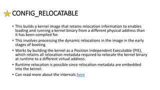CONFIG_RELOCATABLE
• This builds a kernel image that retains relocation information to enables
loading and running a kernel binary from a different physical address than
it has been compiled for.
• This involves processing the dynamic relocations in the image in the early
stages of booting
• Works by building the kernel as a Position Independent Executable (PIE),
which retains all relocation metadata required to relocate the kernel binary
at runtime to a different virtual address.
• Runtime relocation is possible since relocation metadata are embedded
into the kernel.
• Can read more about the internals here
 