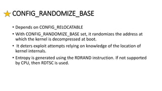 CONFIG_RANDOMIZE_BASE
• Depends on CONFIG_RELOCATABLE
• With CONFIG_RANDOMIZE_BASE set, it randomizes the address at
which the kernel is decompressed at boot.
• It deters exploit attempts relying on knowledge of the location of
kernel internals.
• Entropy is generated using the RDRAND instruction. If not supported
by CPU, then RDTSC is used.
 