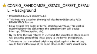 CONFIG_RANDOMIZE_KSTACK_OFFSET_DEFAU
LT – Background
• Introduced in 2021 kernel v5.13.
• This feature is based on the original idea from GRSecurity PaX’s
RANDKSTACK feature.
• Linux assigns two pages of kernel stack to every task. This stack is
used whenever the task enters the kernel (system call, device
interrupt, CPU exception, etc).
• By the time the task returns to userland, the kernel land stack pointer
will be at the point of the initial entry to the kernel thread stack.
• This means that a userland originating attack against a kernel bug
would find itself always at the same place on the task's kernel stack.
 