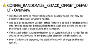 CONFIG_RANDOMIZE_KSTACK_OFFSET_DEFAU
LT - Overview
• This feature aims to make various stack-based attacks that rely on
deterministic stack structure harder.
• The goal of randomize_kstack_offset feature is to add a random offset
after the pt_regs has been pushed to the stack and before the rest of
the thread stack is used during the transition.
• If the stack offset is randomized on each system call, it is harder for an
attack to reliably land in any particular place on the thread stack.
• Even if address is exposed, the stack offsets will change on the next
syscall.
 