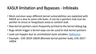 KASLR limitation and Bypasses - Infoleaks
• Most common ways different kernel vulnerabilities are exploited with
KASLR on is due to some info leaks. It can be a pointers leak (can be
pointer to struct or heap/stack area) or content leak.
• Raw kernel pointers were frequently printed to the kernel debug log
• Bugs which trigger a kernel oops can be used to leak kernel pointers
• Leak can happen due to uninitialized stack variables. Reference
• Example - CVE-2019-10639 (Remote kernel pointer leak), CVE-2017-
14954
 