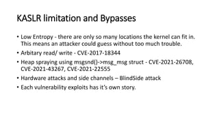 KASLR limitation and Bypasses
• Low Entropy - there are only so many locations the kernel can fit in.
This means an attacker could guess without too much trouble.
• Arbitary read/ write - CVE-2017-18344
• Heap spraying using msgsnd()->msg_msg struct - CVE-2021-26708,
CVE-2021-43267, CVE-2021-22555
• Hardware attacks and side channels – BlindSide attack
• Each vulnerability exploits has it’s own story.
 