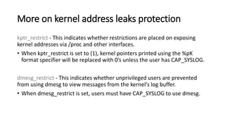 More on kernel address leaks protection
kptr_restrict - This indicates whether restrictions are placed on exposing
kernel addresses via /proc and other interfaces.
• When kptr_restrict is set to (1), kernel pointers printed using the %pK
format specifier will be replaced with 0’s unless the user has CAP_SYSLOG.
dmesg_restrict - This indicates whether unprivileged users are prevented
from using dmesg to view messages from the kernel's log buffer.
• When dmesg_restrict is set, users must have CAP_SYSLOG to use dmesg.
 