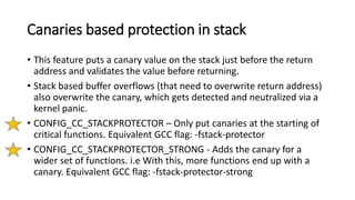 Canaries based protection in stack
• This feature puts a canary value on the stack just before the return
address and validates the value before returning.
• Stack based buffer overflows (that need to overwrite return address)
also overwrite the canary, which gets detected and neutralized via a
kernel panic.
• CONFIG_CC_STACKPROTECTOR – Only put canaries at the starting of
critical functions. Equivalent GCC flag: -fstack-protector
• CONFIG_CC_STACKPROTECTOR_STRONG - Adds the canary for a
wider set of functions. i.e With this, more functions end up with a
canary. Equivalent GCC flag: -fstack-protector-strong
 