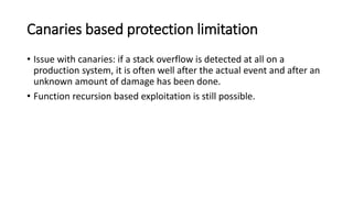 Canaries based protection limitation
• Issue with canaries: if a stack overflow is detected at all on a
production system, it is often well after the actual event and after an
unknown amount of damage has been done.
• Function recursion based exploitation is still possible.
 