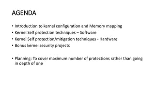 AGENDA
• Introduction to kernel configuration and Memory mapping
• Kernel Self protection techniques – Software
• Kernel Self protection/mitigation techniques - Hardware
• Bonus kernel security projects
• Planning: To cover maximum number of protections rather than going
in depth of one
 