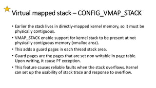Virtual mapped stack – CONFIG_VMAP_STACK
• Earlier the stack lives in directly-mapped kernel memory, so it must be
physically contiguous.
• VMAP_STACK enable support for kernel stack to be present at not
physically contiguous memory (vmalloc area).
• This adds a guard pages in each thread stack area.
• Guard pages are the pages that are set non writable in page table.
Upon writing, it cause PF exception.
• This feature causes reliable faults when the stack overflows. Kernel
can set up the usability of stack trace and response to overflow.
 