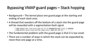 Bypassing VMAP guard pages – Stack hopping
• Background – The kernel place one guard page at the starting and
ending of each stack area.
• A thread that wanders off the bottom of a stack into the guard page
will be rewarded with a segmentation-fault signal
• The fundamental problem with the guard page is that it is too small.
• There are a number of ways in which the stack can be expanded by
more than one page at a time.
 