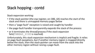 Stack hopping - contd
Stack expansion working:
• if the stack-pointer (the esp register, on i386_64) reaches the start of the
stack and there is unmapped memory pages below
• then a "page-fault" exception is raised and caught by handler
• the page-fault handler transparently expands the stack of the process
• or it terminates the thread/process if the stack expansion
fails(THREAD_SIZE is reached)
Unfortunately, this stack expansion mechanism is implicit and fragile: it relies
on page-fault exceptions, but if another memory region is mapped directly
below the stack, then the stack-pointer can move from the stack into the
other memory region without raising a page-fault.
 