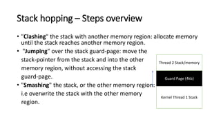 Stack hopping – Steps overview
• "Clashing" the stack with another memory region: allocate memory
until the stack reaches another memory region.
• "Jumping" over the stack guard-page: move the
stack-pointer from the stack and into the other
memory region, without accessing the stack
guard-page.
• "Smashing" the stack, or the other memory region:
i.e overwrite the stack with the other memory
region.
Kernel Thread 1 Stack
Guard Page (4kb)
Thread 2 Stack/memory
 