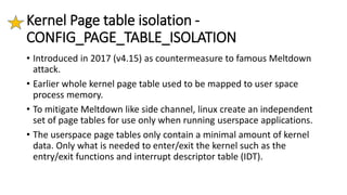 Kernel Page table isolation -
CONFIG_PAGE_TABLE_ISOLATION
• Introduced in 2017 (v4.15) as countermeasure to famous Meltdown
attack.
• Earlier whole kernel page table used to be mapped to user space
process memory.
• To mitigate Meltdown like side channel, linux create an independent
set of page tables for use only when running userspace applications.
• The userspace page tables only contain a minimal amount of kernel
data. Only what is needed to enter/exit the kernel such as the
entry/exit functions and interrupt descriptor table (IDT).
 