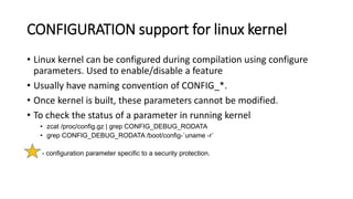 CONFIGURATION support for linux kernel
• Linux kernel can be configured during compilation using configure
parameters. Used to enable/disable a feature
• Usually have naming convention of CONFIG_*.
• Once kernel is built, these parameters cannot be modified.
• To check the status of a parameter in running kernel
• zcat /proc/config.gz | grep CONFIG_DEBUG_RODATA
• grep CONFIG_DEBUG_RODATA /boot/config-`uname -r`
- configuration parameter specific to a security protection.
 