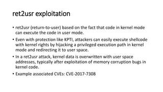 ret2usr exploitation
• ret2usr (return-to-user) based on the fact that code in kernel mode
can execute the code in user mode.
• Even with protection like KPTI, attackers can easily execute shellcode
with kernel rights by hijacking a privileged execution path in kernel
mode and redirecting it to user space.
• In a ret2usr attack, kernel data is overwritten with user space
addresses, typically after exploitation of memory corruption bugs in
kernel code.
• Example associated CVEs: CVE-2017-7308
 