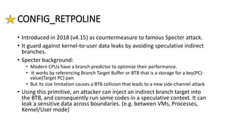 CONFIG_RETPOLINE
• Introduced in 2018 (v4.15) as countermeasure to famous Specter attack.
• It guard against kernel-to-user data leaks by avoiding speculative indirect
branches.
• Specter background:
• Modern CPUs have a branch predictor to optimize their performance.
• It works by referencing Branch Target Buffer or BTB that is a storage for a key(PC)-
value(Target PC) pair.
• But its size limitation causes a BTB collision that leads to a new side-channel attack
• Using this primitive, an attacker can inject an indirect branch target into
the BTB, and consequently run some codes in a speculative context. It can
leak a sensitive data across boundaries. (e.g. between VMs, Processes,
Kernel/User mode)
 