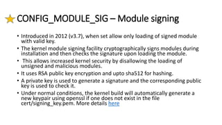CONFIG_MODULE_SIG – Module signing
• Introduced in 2012 (v3.7), when set allow only loading of signed module
with valid key.
• The kernel module signing facility cryptographically signs modules during
installation and then checks the signature upon loading the module.
• This allows increased kernel security by disallowing the loading of
unsigned and malicious modules.
• It uses RSA public key encryption and upto sha512 for hashing.
• A private key is used to generate a signature and the corresponding public
key is used to check it.
• Under normal conditions, the kernel build will automatically generate a
new keypair using openssl if one does not exist in the file
cert/signing_key.pem. More details here
 