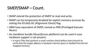 SMEP/SMAP – Count.
• SMAP extend the protection of SMEP to read and write.
• SMAP can be temporarily disabled for explicit memory accesses by
setting the EFLAGS.AC (Alignment Check) flag.
• ARM have equivalent of SMEP, named as PXN (Privileged Execute-
Never)
• An standlone bundle kGuard(cross platform) can be used in case
hardware support is not present.
• It inject CFAs that perform a small runtime check before every branch to
verify that the target address is located in kernel space or loaded from kernel-
mapped memory.
 