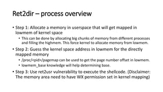 Ret2dir – process overview
• Step 1: Allocate a memory in userspace that will get mapped in
lowmem of kernel space
• This can be done by allocating big chunks of memory from different processes
and filling the highmem. This force kernel to allocate memory from lowmem.
• Step 2: Guess the kernel space address in lowmem for the directly
mapped memory
• /proc/<pid>/pagemap can be used to get the page number offset in lowmem.
• lowmem_base knowledge will help determining base.
• Step 3: Use ret2usr vulnerability to execute the shellcode. (Disclaimer:
The memory area need to have WX permission set in kernel mapping)
 