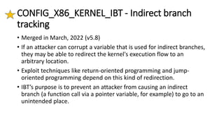 CONFIG_X86_KERNEL_IBT - Indirect branch
tracking
• Merged in March, 2022 (v5.8)
• If an attacker can corrupt a variable that is used for indirect branches,
they may be able to redirect the kernel's execution flow to an
arbitrary location.
• Exploit techniques like return-oriented programming and jump-
oriented programming depend on this kind of redirection.
• IBT’s purpose is to prevent an attacker from causing an indirect
branch (a function call via a pointer variable, for example) to go to an
unintended place.
 
