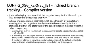 CONFIG_X86_KERNEL_IBT - Indirect branch
tracking – Compiler version
• It works by trying to ensure that the target of every indirect branch is, in
fact, intended to be reached that way.
• In linux implementation, indirect branch goes through a "jump table",
ensuring that the target is not only meant to be reached by indirect
branches, but that the prototype of the called function matches what the
caller is expecting.
• whenever an indirect function call is made, control goes to a special function called
__cfi_check()
• It will verify that the target address is, indeed, an address within the expected jump
table, extract the real function address from the table, and jump to that address.
• If the target address is not within the jump table, instead, the default action is to
assume that an attack is in progress and immediately panic the system
 