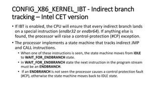 CONFIG_X86_KERNEL_IBT - Indirect branch
tracking – Intel CET version
• If IBT is enabled, the CPU will ensure that every indirect branch lands
on a special instruction (endbr32 or endbr64). If anything else is
found, the processor will raise a control-protection (#CP) exception.
• The processor implements a state machine that tracks indirect JMP
and CALL instructions.
• When one of these instructions is seen, the state machine moves from IDLE
to WAIT_​FOR_​ENDBRANCH state.
• In WAIT_​FOR_​ENDBRANCH state the next instruction in the program stream
must be an ENDBRANCH.
• If an ENDBRANCH is not seen the processor causes a control protection fault
(#CP), otherwise the state machine moves back to IDLE state.
 