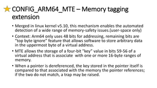 CONFIG_ARM64_MTE – Memory tagging
extension
• Merged in linux kernel v5.10, this mechanism enables the automated
detection of a wide range of memory-safety issues.(user-space only)
• Context: Arm64 only uses 48 bits for addressing, remaining bits are
“top byte ignore” feature that allows software to store arbitrary data
in the uppermost byte of a virtual address.
• MTE allows the storage of a four-bit "key” value in bits 59-56 of a
virtual address that is associate with one or more 16-byte ranges of
memory.
• When a pointer is dereferenced, the key stored in the pointer itself is
compared to that associated with the memory the pointer references;
if the two do not match, a trap may be raised.
 