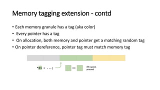 Memory tagging extension - contd
• Each memory granule has a tag (aka color)
• Every pointer has a tag
• On allocation, both memory and pointer get a matching random tag
• On pointer dereference, pointer tag must match memory tag
 
