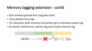 Memory tagging extension - contd
• Each memory granule has a tag (aka color)
• Every pointer has a tag
• On allocation, both memory and pointer get a matching random tag
• On pointer dereference, pointer tag must match memory tag
 