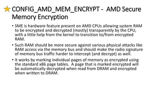 CONFIG_AMD_MEM_ENCRYPT - AMD Secure
Memory Encryption
• SME is hardware feature present on AMD CPUs allowing system RAM
to be encrypted and decrypted (mostly) transparently by the CPU,
with a little help from the kernel to transition to/from encrypted
RAM.
• Such RAM should be more secure against various physical attacks like
RAM access via the memory bus and should make the radio signature
of memory bus traffic harder to intercept (and decrypt) as well.
• It works by marking individual pages of memory as encrypted using
the standard x86 page tables. A page that is marked encrypted will
be automatically decrypted when read from DRAM and encrypted
when written to DRAM.
 