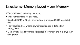 Linux kernel Memory layout – Low Memory
• This is a linear(1to1) map memory.
• Linux kernel image resides here.
• Usually, 896MB in 32 bits architecture and around 5096 max in 64
bits.
• The virtual address where lowmem is mapped is defined by
PAGE_OFFSET
• Memory allocated by kmalloc() resides in lowmem and it is physically
contiguous.
 