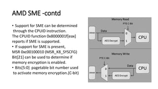 AMD SME -contd
• Support for SME can be determined
through the CPUID instruction.
The CPUID function 0x8000001f[eax]
reports if SME is supported.
• If support for SME is present,
MSR 0xc00100010 (MSR_K8_SYSCFG)
Bit[21] can be used to determine if
memory encryption is enabled.
• Bits[5:0] pagetable bit number used
to activate memory encryption.(C-bit)
 