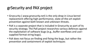 grSecurity and PAX project
• Grsecurity ( www.grsecurity.net) is the only drop-in Linux kernel
replacement offering high-performance, state-of-the-art exploit
prevention against both known and unknown threats.
• PaX is a separate project that is included in Grsecurity as part of its
security strategy. The PaX project researches various defences against
the exploitation of software bugs (e.g., buffer overflows and user-
supplied format string bugs).
• PaX does not focus on finding and fixing the bugs, but rather the
prevention and containment of exploit techniques
 