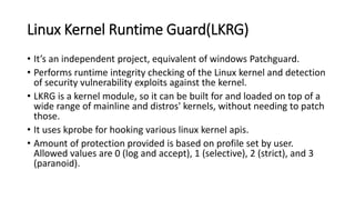 Linux Kernel Runtime Guard(LKRG)
• It’s an independent project, equivalent of windows Patchguard.
• Performs runtime integrity checking of the Linux kernel and detection
of security vulnerability exploits against the kernel.
• LKRG is a kernel module, so it can be built for and loaded on top of a
wide range of mainline and distros' kernels, without needing to patch
those.
• It uses kprobe for hooking various linux kernel apis.
• Amount of protection provided is based on profile set by user.
Allowed values are 0 (log and accept), 1 (selective), 2 (strict), and 3
(paranoid).
 