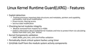 Linux Kernel Runtime Guard(LKRG) - Features
• Exploit detection
• Tracking processes important data structures and metadata, pointers and capability,
namespace, cred struct modification.
• Ptrace access, Keyring access
• SeLinux state modification
• Checking kernel modules integrity
• Module removed from module list or KOBJ.
• Gathers information about loaded kernel modules and tries to protect them via calculating
hashes from their core_text section.
• Kernel Components validation
• SMEP, MSRs, pint, kint, umh and Profiles validation
• Periodically check critical system hashes using timer
• (Un)Hide itself from the module system activity components
 