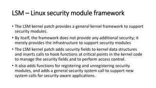 LSM – Linux security module framework
• The LSM kernel patch provides a general kernel framework to support
security modules.
• By itself, the framework does not provide any additional security; it
merely provides the infrastructure to support security modules
• The LSM kernel patch adds security fields to kernel data structures
and inserts calls to hook functions at critical points in the kernel code
to manage the security fields and to perform access control.
• It also adds functions for registering and unregistering security
modules, and adds a general security system call to support new
system calls for security-aware applications.
 